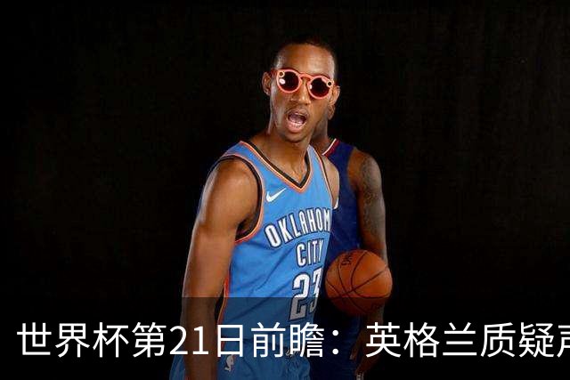 世界杯第21日前瞻：英格兰质疑声中前行 美国力求打破恐欧魔咒