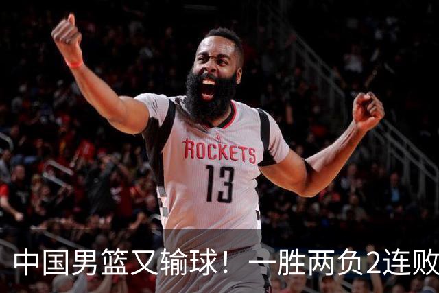 中国男篮又输球！一胜两负2连败，末段冲突3人被驱逐，下场更不好打