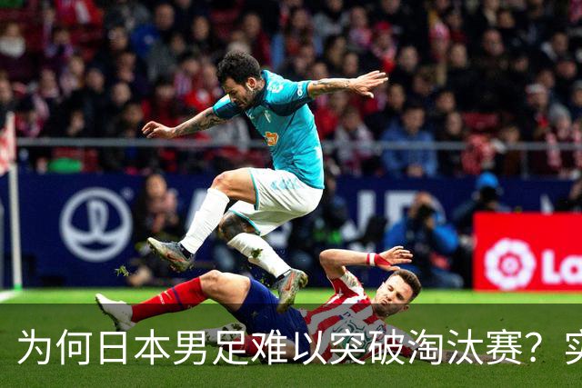为何日本男足难以突破淘汰赛？实力虽强，却缺少大赛底蕴