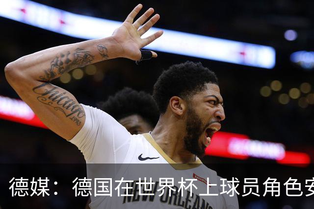 德媒：德国在世界杯上球员角色安排极为混乱，纳帅用人轻诺寡信