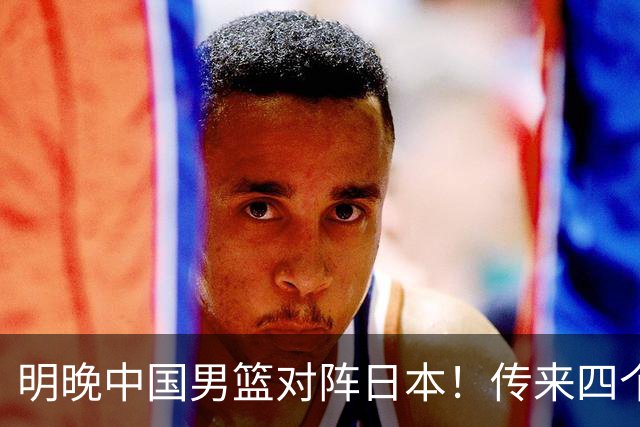 明晚中国男篮对阵日本！传来四个好消息，王俊杰杨瀚森双核领衔冲胜