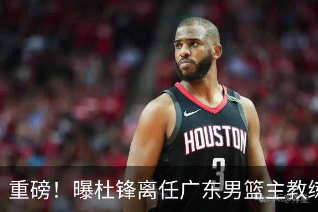 重磅！曝杜锋离任广东男篮主教练 媒体人猜测外教接任可能性较大